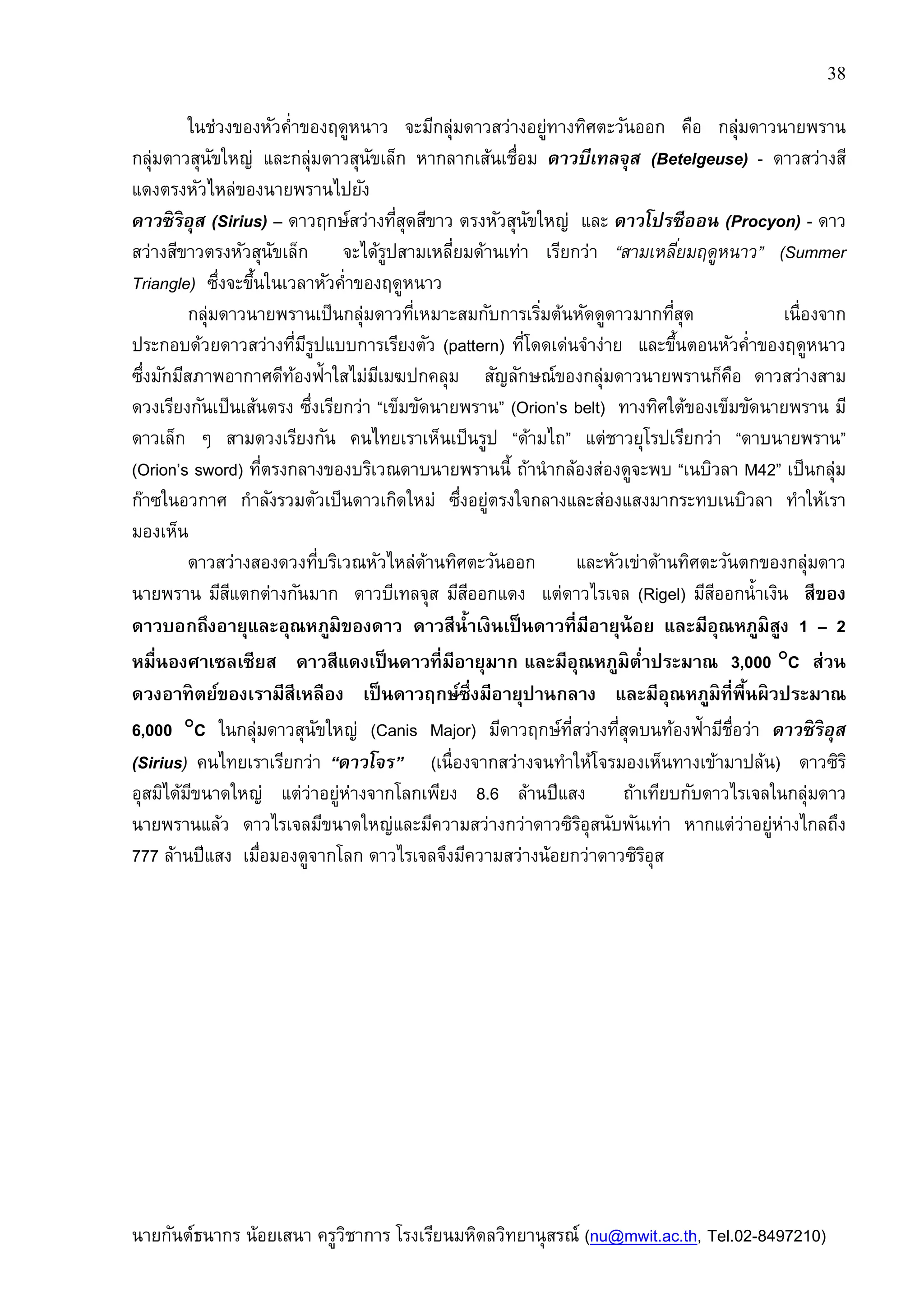38
นายกันต์ธนากร น้อยเสนา ครูวิชาการ โรงเรียนมหิดลวิทยานุสรณ์ (nu@mwit.ac.th, Tel.02-8497210)
ในช่วงของหัวคําของฤดูหนาว จะมีกลุ่มดาวสว่างอยู่ทางทิศตะวันออก คือ กลุ่มดาวนายพราน
กลุ่มดาวสุนัขใหญ่ และกลุ่มดาวสุนัขเล็ก หากลากเส้นเชือม ดาวบีเทลจุส (Betelgeuse) - ดาวสว่างสี
แดงตรงหัวไหล่ของนายพรานไปยัง
ดาวซิริอุส (Sirius) – ดาวฤกษ์สว่างทีสุดสีขาว ตรงหัวสุนัขใหญ่ และ ดาวโปรซีออน (Procyon) - ดาว
สว่างสีขาวตรงหัวสุนัขเล็ก จะได้รูปสามเหลียมด้านเท่า เรียกว่า “สามเหลียมฤดูหนาว” (Summer
Triangle) ซึงจะขึนในเวลาหัวคําของฤดูหนาว
กลุ่มดาวนายพรานเป็นกลุ่มดาวทีเหมาะสมกับการเริมต้นหัดดูดาวมากทีสุด เนืองจาก
ประกอบด้วยดาวสว่างทีมีรูปแบบการเรียงตัว (pattern) ทีโดดเด่นจําง่าย และขึนตอนหัวคําของฤดูหนาว
ซึงมักมีสภาพอากาศดีท้องฟ้าใสไม่มีเมฆปกคลุม สัญลักษณ์ของกลุ่มดาวนายพรานก็คือ ดาวสว่างสาม
ดวงเรียงกันเป็นเส้นตรง ซึงเรียกว่า “เข็มขัดนายพราน” (Orion’s belt) ทางทิศใต้ของเข็มขัดนายพราน มี
ดาวเล็ก ๆ สามดวงเรียงกัน คนไทยเราเห็นเป็นรูป “ด้ามไถ” แต่ชาวยุโรปเรียกว่า “ดาบนายพราน”
(Orion’s sword) ทีตรงกลางของบริเวณดาบนายพรานนี ถ้านํากล้องส่องดูจะพบ “เนบิวลา M42” เป็นกลุ่ม
ก๊าซในอวกาศ กําลังรวมตัวเป็นดาวเกิดใหม่ ซึงอยู่ตรงใจกลางและส่องแสงมากระทบเนบิวลา ทําให้เรา
มองเห็น
ดาวสว่างสองดวงทีบริเวณหัวไหล่ด้านทิศตะวันออก และหัวเข่าด้านทิศตะวันตกของกลุ่มดาว
นายพราน มีสีแตกต่างกันมาก ดาวบีเทลจุส มีสีออกแดง แต่ดาวไรเจล (Rigel) มีสีออกนําเงิน สีของ
ดาวบอกถึงอายุและอุณหภูมิของดาว ดาวสีนําเงินเป็นดาวทีมีอายุน้อย และมีอุณหภูมิสูง 1 – 2
หมืนองศาเซลเซียส ดาวสีแดงเป็นดาวทีมีอายุมาก และมีอุณหภูมิตําประมาณ 3,000 °°°°C ส่วน
ดวงอาทิตย์ของเรามีสีเหลือง เป็นดาวฤกษ์ซึงมีอายุปานกลาง และมีอุณหภูมิทีพืนผิวประมาณ
6,000 °°°°C ในกลุ่มดาวสุนัขใหญ่ (Canis Major) มีดาวฤกษ์ทีสว่างทีสุดบนท้องฟ้ามีชือว่า ดาวซิริอุส
(Sirius) คนไทยเราเรียกว่า “ดาวโจร” (เนืองจากสว่างจนทําให้โจรมองเห็นทางเข้ามาปล้น) ดาวซิริ
อุสมิได้มีขนาดใหญ่ แต่ว่าอยู่ห่างจากโลกเพียง 8.6 ล้านปีแสง ถ้าเทียบกับดาวไรเจลในกลุ่มดาว
นายพรานแล้ว ดาวไรเจลมีขนาดใหญ่และมีความสว่างกว่าดาวซิริอุสนับพันเท่า หากแต่ว่าอยู่ห่างไกลถึง
777 ล้านปีแสง เมือมองดูจากโลก ดาวไรเจลจึงมีความสว่างน้อยกว่าดาวซิริอุส
 