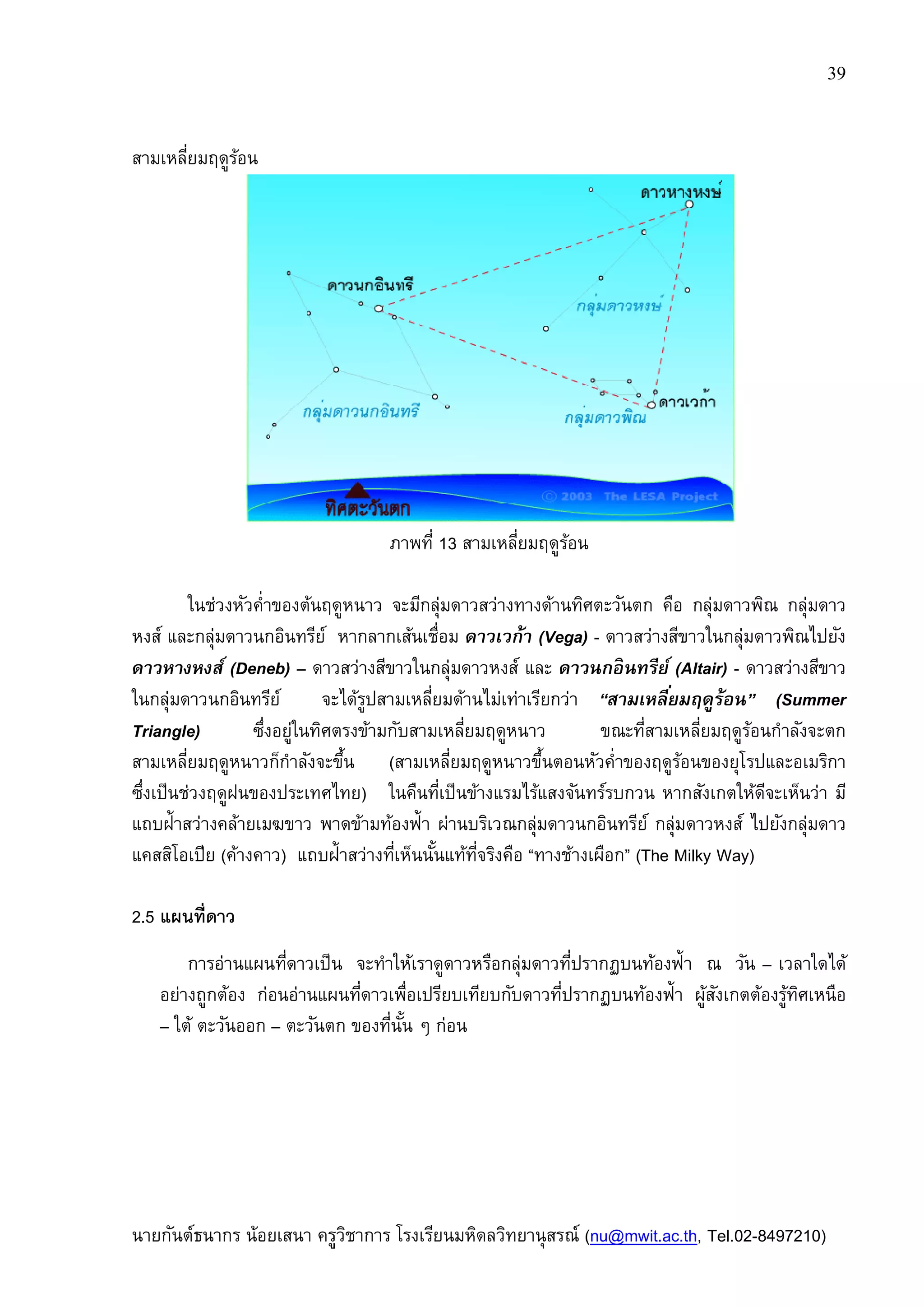นายกันต์ธนากร น้อยเสนา ครูวิชาการ
สามเหลียมฤดูร้อน
ในช่วงหัวคําของต้นฤดูหนาว จะมีกลุ่มดาวสว่างทางด้านทิศตะวันตก คือ กลุ่มดาวพิณ กลุ่มดาว
หงส์ และกลุ่มดาวนกอินทรีย์ หากลากเส้นเชือม
ดาวหางหงส์ (Deneb) – ดาวสว่างสีขาวในกลุ่มดาวหงส์ และ
ในกลุ่มดาวนกอินทรีย์ จะได้รูปสามเหลียมด้านไม่เท่าเรียกว่า
Triangle) ซึงอยู่ในทิศตรงข้ามกับสามเหลียมฤดูหนาว ขณะทีสามเหลียมฤดูร้อนกําลังจะตก
สามเหลียมฤดูหนาวก็กําลังจะขึน
ซึงเป็นช่วงฤดูฝนของประเทศไทย
แถบฝ้าสว่างคล้ายเมฆขาว พาดข้ามท้องฟ้า ผ่านบริเวณกลุ่มดาวนกอินทรีย์ กลุ่มดาวหงส์ ไปยังกลุ่มดาว
แคสสิโอเปีย (ค้างคาว) แถบฝ้าสว่างทีเห็นนันแท้ทีจริงคือ
2.5 แผนทีดาว
การอ่านแผนทีดาวเป็น
อย่างถูกต้อง ก่อนอ่านแผนทีดาวเพือเปรียบเทียบกับดาวทีปรากฏบนท้องฟ้า
– ใต้ ตะวันออก – ตะวันตก
ครูวิชาการ โรงเรียนมหิดลวิทยานุสรณ์ (nu@mwit.ac.th
ภาพที 13 สามเหลียมฤดูร้อน
ในช่วงหัวคําของต้นฤดูหนาว จะมีกลุ่มดาวสว่างทางด้านทิศตะวันตก คือ กลุ่มดาวพิณ กลุ่มดาว
หงส์ และกลุ่มดาวนกอินทรีย์ หากลากเส้นเชือม ดาวเวก้า (Vega) - ดาวสว่างสีขาวในกลุ่มดาวพิณไปยัง
ดาวสว่างสีขาวในกลุ่มดาวหงส์ และ ดาวนกอินทรีย์
ในกลุ่มดาวนกอินทรีย์ จะได้รูปสามเหลียมด้านไม่เท่าเรียกว่า “สามเหลียมฤดูร้อน
ซึงอยู่ในทิศตรงข้ามกับสามเหลียมฤดูหนาว ขณะทีสามเหลียมฤดูร้อนกําลังจะตก
สามเหลียมฤดูหนาวก็กําลังจะขึน (สามเหลียมฤดูหนาวขึนตอนหัวคําของฤดูร้อนของยุโรปและอเมริกา
ซึงเป็นช่วงฤดูฝนของประเทศไทย) ในคืนทีเป็นข้างแรมไร้แสงจันทร์รบกวน หากสังเกตให้ดีจะเ
แถบฝ้าสว่างคล้ายเมฆขาว พาดข้ามท้องฟ้า ผ่านบริเวณกลุ่มดาวนกอินทรีย์ กลุ่มดาวหงส์ ไปยังกลุ่มดาว
แถบฝ้าสว่างทีเห็นนันแท้ทีจริงคือ “ทางช้างเผือก” (The Milky Way)
การอ่านแผนทีดาวเป็น จะทําให้เราดูดาวหรือกลุ่มดาวทีปรากฏบนท้องฟ้า
ก่อนอ่านแผนทีดาวเพือเปรียบเทียบกับดาวทีปรากฏบนท้องฟ้า
ตะวันตก ของทีนัน ๆ ก่อน
39
nu@mwit.ac.th, Tel.02-8497210)
ในช่วงหัวคําของต้นฤดูหนาว จะมีกลุ่มดาวสว่างทางด้านทิศตะวันตก คือ กลุ่มดาวพิณ กลุ่มดาว
ดาวสว่างสีขาวในกลุ่มดาวพิณไปยัง
ดาวนกอินทรีย์ (Altair) - ดาวสว่างสีขาว
สามเหลียมฤดูร้อน” (Summer
ซึงอยู่ในทิศตรงข้ามกับสามเหลียมฤดูหนาว ขณะทีสามเหลียมฤดูร้อนกําลังจะตก
สามเหลียมฤดูหนาวขึนตอนหัวคําของฤดูร้อนของยุโรปและอเมริกา
ในคืนทีเป็นข้างแรมไร้แสงจันทร์รบกวน หากสังเกตให้ดีจะเห็นว่า มี
แถบฝ้าสว่างคล้ายเมฆขาว พาดข้ามท้องฟ้า ผ่านบริเวณกลุ่มดาวนกอินทรีย์ กลุ่มดาวหงส์ ไปยังกลุ่มดาว
The Milky Way)
จะทําให้เราดูดาวหรือกลุ่มดาวทีปรากฏบนท้องฟ้า ณ วัน – เวลาใดได้
ก่อนอ่านแผนทีดาวเพือเปรียบเทียบกับดาวทีปรากฏบนท้องฟ้า ผู้สังเกตต้องรู้ทิศเหนือ
 