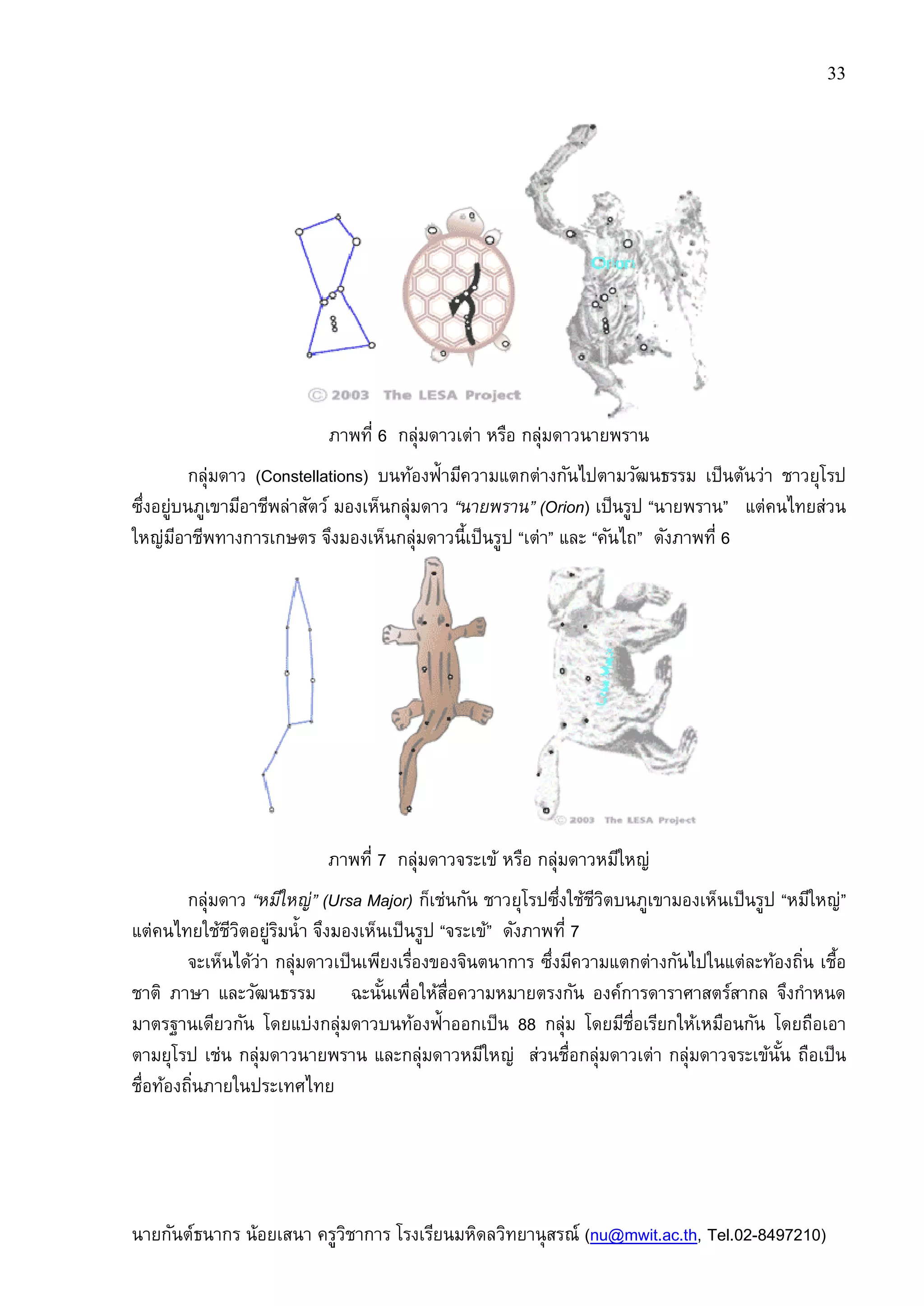 นายกันต์ธนากร น้อยเสนา ครูวิชาการ
ภาพที
กลุ่มดาว (Constellations)
ซึงอยู่บนภูเขามีอาชีพล่าสัตว์ มองเห็นกลุ่มดาว
ใหญ่มีอาชีพทางการเกษตร จึงมองเห็นกลุ่มดาวนีเป็นรูป
ภาพที
กลุ่มดาว “หมีใหญ่” (Ursa Major)
แต่คนไทยใช้ชีวิตอยู่ริมนํา จึงมองเห็นเป็นรูป
จะเห็นได้ว่า กลุ่มดาวเป็นเพียงเรืองของจินตนาการ ซึงมีความแตกต่างกันไปในแต่ละท้องถิน เชือ
ชาติ ภาษา และวัฒนธรรม ฉะนันเพือให้สือความหมายตรงกัน องค์การดาราศาสตร์สากล จึงกําหนด
มาตรฐานเดียวกัน โดยแบ่งกลุ่มดาวบนท้องฟ้าออกเป็น
ตามยุโรป เช่น กลุ่มดาวนายพราน และกลุ่มดาวหมีใหญ่ ส่วนชือกลุ่มดาวเต่า กลุ่มดาวจระเข้นัน ถือเป็น
ชือท้องถินภายในประเทศไทย
ครูวิชาการ โรงเรียนมหิดลวิทยานุสรณ์ (nu@mwit.ac.th
ภาพที 6 กลุ่มดาวเต่า หรือ กลุ่มดาวนายพราน
(Constellations) บนท้องฟ้ามีความแตกต่างกันไปตามวัฒนธรรม เป็นต้นว่า ชาวยุโรป
ซึงอยู่บนภูเขามีอาชีพล่าสัตว์ มองเห็นกลุ่มดาว “นายพราน” (Orion) เป็นรูป “นายพราน
ใหญ่มีอาชีพทางการเกษตร จึงมองเห็นกลุ่มดาวนีเป็นรูป “เต่า” และ “คันไถ” ดังภาพที
ภาพที 7 กลุ่มดาวจระเข้ หรือ กลุ่มดาวหมีใหญ่
Ursa Major) ก็เช่นกัน ชาวยุโรปซึงใช้ชีวิตบนภูเขามองเห็นเป็นรูป
แต่คนไทยใช้ชีวิตอยู่ริมนํา จึงมองเห็นเป็นรูป “จระเข้” ดังภาพที 7
จะเห็นได้ว่า กลุ่มดาวเป็นเพียงเรืองของจินตนาการ ซึงมีความแตกต่างกันไปในแต่ละท้องถิน เชือ
ชาติ ภาษา และวัฒนธรรม ฉะนันเพือให้สือความหมายตรงกัน องค์การดาราศาสตร์สากล จึงกําหนด
เดียวกัน โดยแบ่งกลุ่มดาวบนท้องฟ้าออกเป็น 88 กลุ่ม โดยมีชือเรียกให้เหมือนกัน โดยถือเอา
ตามยุโรป เช่น กลุ่มดาวนายพราน และกลุ่มดาวหมีใหญ่ ส่วนชือกลุ่มดาวเต่า กลุ่มดาวจระเข้นัน ถือเป็น
ชือท้องถินภายในประเทศไทย
33
nu@mwit.ac.th, Tel.02-8497210)
บนท้องฟ้ามีความแตกต่างกันไปตามวัฒนธรรม เป็นต้นว่า ชาวยุโรป
นายพราน” แต่คนไทยส่วน
ดังภาพที 6
ก็เช่นกัน ชาวยุโรปซึงใช้ชีวิตบนภูเขามองเห็นเป็นรูป “หมีใหญ่”
จะเห็นได้ว่า กลุ่มดาวเป็นเพียงเรืองของจินตนาการ ซึงมีความแตกต่างกันไปในแต่ละท้องถิน เชือ
ชาติ ภาษา และวัฒนธรรม ฉะนันเพือให้สือความหมายตรงกัน องค์การดาราศาสตร์สากล จึงกําหนด
กลุ่ม โดยมีชือเรียกให้เหมือนกัน โดยถือเอา
ตามยุโรป เช่น กลุ่มดาวนายพราน และกลุ่มดาวหมีใหญ่ ส่วนชือกลุ่มดาวเต่า กลุ่มดาวจระเข้นัน ถือเป็น
 
