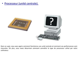 • Processeur (unité centrale). 
Dans ce sujet, vous avez appris comment fonctionne une unité centrale et comment ses performances sont 
mesurées. De plus, vous savez désormais comment connaître le type de processeur utilisé par votre 
ordinateur. 
 