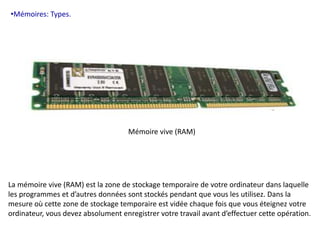 •Mémoires: Types. 
Mémoire vive (RAM) 
La mémoire vive (RAM) est la zone de stockage temporaire de votre ordinateur dans laquelle 
les programmes et d’autres données sont stockés pendant que vous les utilisez. Dans la 
mesure où cette zone de stockage temporaire est vidée chaque fois que vous éteignez votre 
ordinateur, vous devez absolument enregistrer votre travail avant d’effectuer cette opération. 
 