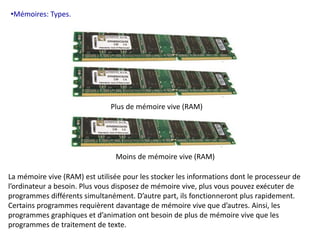 •Mémoires: Types. 
Plus de mémoire vive (RAM) 
Moins de mémoire vive (RAM) 
La mémoire vive (RAM) est utilisée pour les stocker les informations dont le processeur de 
l’ordinateur a besoin. Plus vous disposez de mémoire vive, plus vous pouvez exécuter de 
programmes différents simultanément. D’autre part, ils fonctionneront plus rapidement. 
Certains programmes requièrent davantage de mémoire vive que d’autres. Ainsi, les 
programmes graphiques et d’animation ont besoin de plus de mémoire vive que les 
programmes de traitement de texte. 
 