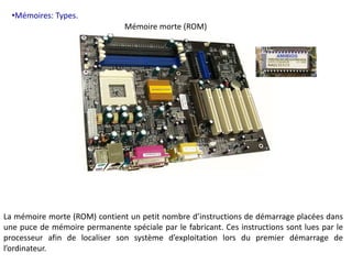 •Mémoires: Types. 
Mémoire morte (ROM) 
La mémoire morte (ROM) contient un petit nombre d’instructions de démarrage placées dans 
une puce de mémoire permanente spéciale par le fabricant. Ces instructions sont lues par le 
processeur afin de localiser son système d’exploitation lors du premier démarrage de 
l’ordinateur. 
 
