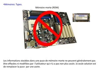 •Mémoires: Types. 
Mémoire morte (ROM) 
Les informations stockées dans une puce de mémoire morte ne peuvent généralement pas 
être effacées ni modifiées par l’utilisateur qui n’y a pas non plus accès .la seule solution est 
de remplacer la puce par une autre. 
 