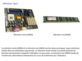 •Mémoires: Types. 
Mémoire morte (ROM) Mémoire vive (RAM) 
La mémoire morte (ROM) et la mémoire vive (RAM) sont les deux principaux types mémoires 
utilisés dans les ordinateurs personnels. La mémoire morte stocke une petite quantité de 
données permanentes à laquelle l’utilisateur n’a pas accès. La mémoire vive (RAM) stocke de 
nombreuses informations temporaires en cours de traitement par l’utilisateur. 
 