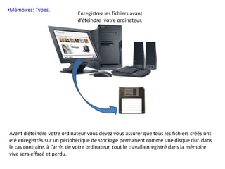 •Mémoires: Types. 
Enregistrez les fichiers avant 
d’éteindre votre ordinateur. 
Avant d’éteindre votre ordinateur vous devez vous assurer que tous les fichiers créés ont 
été enregistrés sur un périphérique de stockage permanent comme une disque dur. dans 
le cas contraire, à l’arrêt de votre ordinateur, tout le travail enregistré dans la mémoire 
vive sera effacé et perdu. 
 