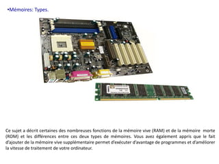 •Mémoires: Types. 
Ce sujet a décrit certaines des nombreuses fonctions de la mémoire vive (RAM) et de la mémoire morte 
(ROM) et les différences entre ces deux types de mémoires. Vous avez également appris que le fait 
d’ajouter de la mémoire vive supplémentaire permet d’exécuter d’avantage de programmes et d’améliorer 
la vitesse de traitement de votre ordinateur. 
 