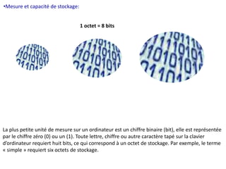 •Mesure et capacité de stockage: 
1 octet = 8 bits 
La plus petite unité de mesure sur un ordinateur est un chiffre binaire (bit), elle est représentée 
par le chiffre zéro (0) ou un (1). Toute lettre, chiffre ou autre caractère tapé sur la clavier 
d’ordinateur requiert huit bits, ce qui correspond à un octet de stockage. Par exemple, le terme 
« simple » requiert six octets de stockage. 
 