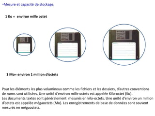 •Mesure et capacité de stockage: 
1 Ko = environ mille octet 
1 Mo= environ 1 million d’octets 
Pour les éléments les plus volumineux comme les fichiers et les dossiers, d’autres conventions 
de noms sont utilisées. Une unité d’environ mille octets est appelée Kilo-octet (Ko). 
Les documents textes sont généralement mesurés en kilo-octets. Une unité d’environ un million 
d’octets est appelée mégaoctets (Mo). Les enregistrements de base de données sont souvent 
mesurés en mégaoctets. 
 