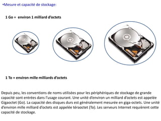 •Mesure et capacité de stockage: 
1 Go = environ 1 milliard d’octets 
1 To = environ mille milliards d’octets 
Depuis peu, les conventions de noms utilisées pour les périphériques de stockage de grande 
capacité sont entrées dans l’usage courant. Une unité d’environ un milliard d’octets est appelée 
Gigaoctet (Go). La capacité des disques durs est généralement mesurée en giga-octets. Une unité 
d’environ mille milliard d’octets est appelée téraoctet (To). Les serveurs Internet requièrent cette 
capacité de stockage. 
 