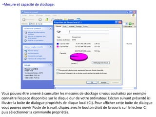 •Mesure et capacité de stockage: 
Vous pouvez être amené à consulter les mesures de stockage si vous souhaitez par exemple 
connaitre l’espace disponible sur le disque dur de votre ordinateur. L’écran suivant présenté ici 
Illustre la boite de dialogue propriétés de disque local (C:). Pour afficher cette boite de dialogue 
vous pouvez ouvrir Poste de travail, cliquez avec le bouton droit de la souris sur le lecteur C, 
puis sélectionner la commande propriétés. 
 