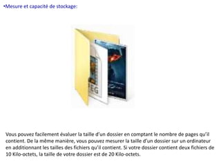 •Mesure et capacité de stockage: 
Vous pouvez facilement évaluer la taille d’un dossier en comptant le nombre de pages qu’il 
contient. De la même manière, vous pouvez mesurer la taille d’un dossier sur un ordinateur 
en additionnant les tailles des fichiers qu’il contient. Si votre dossier contient deux fichiers de 
10 Kilo-octets, la taille de votre dossier est de 20 Kilo-octets. 
 