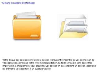 •Mesure et capacité de stockage: 
Votre disque dur peut contenir un seul dossier regroupant l’ensemble de vos données et de 
vos applications ainsi que votre système d’exploitation. Sa taille sera alors sans doute très 
importante. Généralement, vous organisez vos dossier en classant dans un dossier spécifique 
les éléments se rapportant à un sujet particulier. 
 