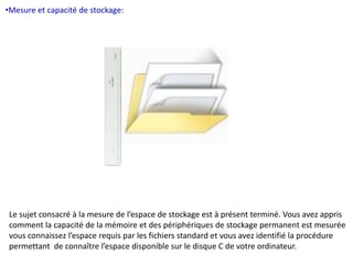 •Mesure et capacité de stockage: 
Le sujet consacré à la mesure de l’espace de stockage est à présent terminé. Vous avez appris 
comment la capacité de la mémoire et des périphériques de stockage permanent est mesurée 
vous connaissez l’espace requis par les fichiers standard et vous avez identifié la procédure 
permettant de connaître l’espace disponible sur le disque C de votre ordinateur. 
 