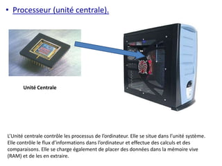 • Processeur (unité centrale). 
Unité Centrale 
L’Unité centrale contrôle les processus de l’ordinateur. Elle se situe dans l’unité système. 
Elle contrôle le flux d’informations dans l’ordinateur et effectue des calculs et des 
comparaisons. Elle se charge également de placer des données dans la mémoire vive 
(RAM) et de les en extraire. 
 