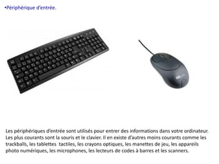 •Périphérique d’entrée. 
Les périphériques d’entrée sont utilisés pour entrer des informations dans votre ordinateur. 
Les plus courants sont la souris et le clavier. Il en existe d’autres moins courants comme les 
trackballs, les tablettes tactiles, les crayons optiques, les manettes de jeu, les appareils 
photo numériques, les microphones, les lecteurs de codes à barres et les scanners. 
 