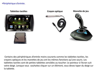 •Périphérique d’entrée. 
Tablettes tactiles Crayon optique Manette de jeu 
Certains des périphériques d’entrée moins courants comme les tablettes tactiles, les 
crayons optiques et les manettes de jeu ont les mêmes fonctions qu’une souris. Les 
tablettes tactiles sont de petites tablettes sensibles au toucher. Le pointeur à l’écran suit 
votre doigt. Lorsque vous souhaitez cliquer sur un élément, vous devez taper du doigt sur 
la tablette. 
 