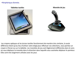 •Périphérique d’entrée. 
Tablettes tactiles Manette de jeu 
Les crayons optiques et les écrans tactiles fonctionnent de manière très similaire, la seule 
différence étant qu’au lieu d’utiliser votre doigt pour effectuer vos sélections, vous pointez un 
crayon à l’écran ou sur la tablette. Les manettes de jeu sont légèrement différentes dans le sens 
où vous déplacez la manette dans la direction dans laquelle vous souhaitez déplacer le pointeur. 
Elles sont très largement utilisées avec les jeux. 
 