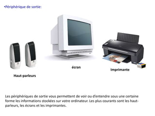 •Périphérique de sortie: 
Haut-parleurs 
écran 
Imprimante 
Les périphériques de sortie vous permettent de voir ou d’entendre sous une certaine 
forme les informations stockées sur votre ordinateur. Les plus courants sont les haut-parleurs, 
les écrans et les imprimantes. 
 