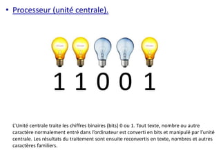 • Processeur (unité centrale). 
1 1 0 0 1 
L’Unité centrale traite les chiffres binaires (bits) 0 ou 1. Tout texte, nombre ou autre 
caractère normalement entré dans l’ordinateur est converti en bits et manipulé par l’unité 
centrale. Les résultats du traitement sont ensuite reconvertis en texte, nombres et autres 
caractères familiers. 
 