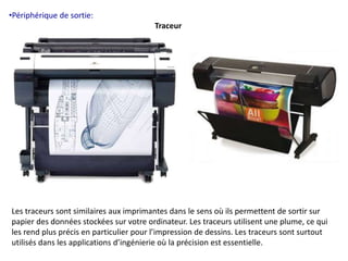 •Périphérique de sortie: 
Traceur 
Les traceurs sont similaires aux imprimantes dans le sens où ils permettent de sortir sur 
papier des données stockées sur votre ordinateur. Les traceurs utilisent une plume, ce qui 
les rend plus précis en particulier pour l’impression de dessins. Les traceurs sont surtout 
utilisés dans les applications d’ingénierie où la précision est essentielle. 
 