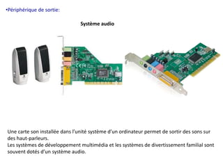 •Périphérique de sortie: 
Système audio 
Une carte son installée dans l’unité système d’un ordinateur permet de sortir des sons sur 
des haut-parleurs. 
Les systèmes de développement multimédia et les systèmes de divertissement familial sont 
souvent dotés d’un système audio. 
 
