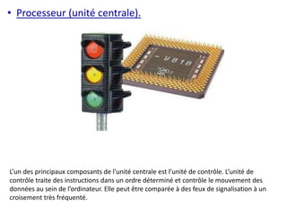 • Processeur (unité centrale). 
L’un des principaux composants de l’unité centrale est l’unité de contrôle. L’unité de 
contrôle traite des instructions dans un ordre déterminé et contrôle le mouvement des 
données au sein de l’ordinateur. Elle peut être comparée à des feux de signalisation à un 
croisement très fréquenté. 
 