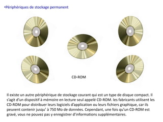 •Périphériques de stockage permanent 
CD-ROM 
Il existe un autre périphérique de stockage courant qui est un type de disque compact. Il 
s’agit d’un dispositif à mémoire en lecture seul appelé CD-ROM. les fabricants utilisent les 
CD-ROM pour distribuer leurs logiciels d’application ou leurs fichiers graphique, car ils 
peuvent contenir jusqu’ à 750 Mo de données. Cependant, une fois qu’un CD-ROM est 
gravé, vous ne pouvez pas y enregistrer d’informations supplémentaires. 
 