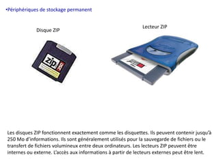 •Périphériques de stockage permanent 
Lecteur ZIP 
Disque ZIP 
Les disques ZIP fonctionnent exactement comme les disquettes. Ils peuvent contenir jusqu’à 
250 Mo d’informations. Ils sont généralement utilisés pour la sauvegarde de fichiers ou le 
transfert de fichiers volumineux entre deux ordinateurs. Les lecteurs ZIP peuvent être 
internes ou externe. L’accès aux informations à partir de lecteurs externes peut être lent. 
 