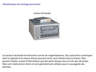 •Périphériques de stockage permanent 
Lecteur de bande 
Les lecteurs de bande fonctionnent comme de magnétophones. Des cartouches numériques 
dont la capacité et la vitesse d’accès peuvent varier sont insérées dans le lecteur. Elles 
peuvent stocker autant d’informations que des petits disques durs en très peu de temps. 
Elles sont relativement chères et sont généralement utilisées pour la sauvegarde des 
données. 
 
