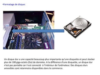 •Formatage de disque: 
Un disque dur a une capacité beaucoup plus importante qu’une disquette et peut stocker 
plus de 100 giga-octets (Go) de données. A la différence d’une disquette, un disque dur 
n’est pas portable car il est connecté à l’intérieur de l’ordinateur. Des disques durs 
amovibles sont néanmoins disponibles dans le commerce. 
 