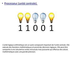 • Processeur (unité centrale). 
1 1 0 0 1 
L’unité logique arithmétique est un autre composant important de l’unité centrale. Elle 
exécute des fonctions mathématiques et prend des décisions logiques. Elle peut être 
comparée à une calculatrice certes minuscule mais puissante qui effectue des calculs 
mathématiques avec une grande précision. 
 
