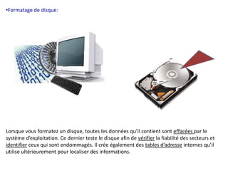 •Formatage de disque: 
Lorsque vous formatez un disque, toutes les données qu’il contient sont effacées par le 
système d’exploitation. Ce dernier teste le disque afin de vérifier la fiabilité des secteurs et 
identifier ceux qui sont endommagés. Il crée également des tables d’adresse internes qu’il 
utilise ultérieurement pour localiser des informations. 
 