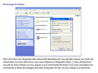 •Formatage de disque: 
Pour formater une disquette dans Microsoft Windows XP, vous double-cliquez sur Poste de 
travail dans le menu Démarrer, puis vous cliquez sur Disquette 3½(A :). Vous sélectionner 
ensuite le menu fichier et vous cliquez sur la commande formater. Puis vous renseignez les 
champs de la boîte de dialogue formater Disquette 3½ (A) et vous cliquez sur Démarrer. 
 