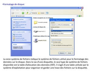 •Formatage de disque: 
La zone système de fichiers indique le système de fichiers utilisé pour le formatage des 
données sur le disque. Dans le cas d’une disquette, le seul type de système de fichiers 
disponible est la table d’allocation des données (FAT). Il s’agit d’une table utilisée par le 
système d’exploitation pour organiser et garder une trace des fichiers sur la disquette. 
 