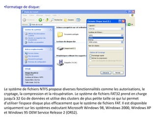 •Formatage de disque: 
Le système de fichiers NTFS propose diverses fonctionnalités comme les autorisations, le 
cryptage, la compression et la récupération. Le système de fichiers FAT32 prend en charge 
jusqu’à 32 Go de données et utilise des clusters de plus petite taille ce qui lui permet 
d’utiliser l’espace disque plus efficacement que le système de fichiers FAT. Il est disponible 
uniquement sur les systèmes exécutant Microsoft Windows 98, Windows 2000, Windows XP 
et Windows 95 OEM Service Release 2 (ORS2). 
 