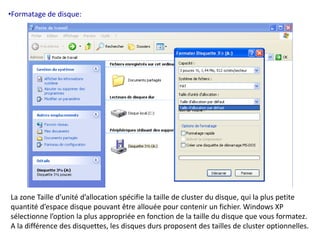 •Formatage de disque: 
La zone Taille d’unité d’allocation spécifie la taille de cluster du disque, qui la plus petite 
quantité d’espace disque pouvant être allouée pour contenir un fichier. Windows XP 
sélectionne l’option la plus appropriée en fonction de la taille du disque que vous formatez. 
A la différence des disquettes, les disques durs proposent des tailles de cluster optionnelles. 
 