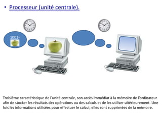• Processeur (unité centrale). 
1001= 
Troisième caractéristique de l’unité centrale, son accès immédiat à la mémoire de l’ordinateur 
afin de stocker les résultats des opérations ou des calculs et de les utiliser ultérieurement. Une 
fois les informations utilisées pour effectuer le calcul, elles sont supprimées de la mémoire. 
 