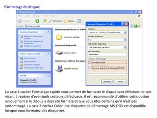 •Formatage de disque: 
La case à cocher Formatage rapide vous permet de formater le disque sans effectuer de test 
visant à repérer d’éventuels secteurs défectueux. Il est recommandé d’utiliser cette option 
uniquement si le disque a déjà été formaté et que vous êtes certains qu’il n’est pas 
endommagé. La case à cocher Créer une disquette de démarrage MS-DOS est disponible 
lorsque vous formatez des disquettes. 
 