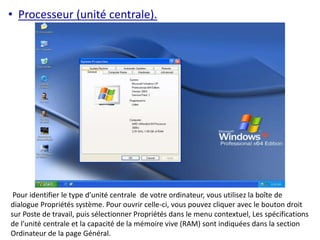 • Processeur (unité centrale). 
Pour identifier le type d’unité centrale de votre ordinateur, vous utilisez la boîte de 
dialogue Propriétés système. Pour ouvrir celle-ci, vous pouvez cliquer avec le bouton droit 
sur Poste de travail, puis sélectionner Propriétés dans le menu contextuel, Les spécifications 
de l’unité centrale et la capacité de la mémoire vive (RAM) sont indiquées dans la section 
Ordinateur de la page Général. 
 