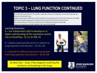 TOPIC 3 – LUNG FUNCTION CONTINUED 
Give definitions and values for the majority respiratory volumes and capacities at rest and during exercise 
Interpret a spirometer trace 
Explain the principles of diffusion and the importance of partial pressure in the process of gaseous exchange 
Describe the process of gaseous exchange at (a) the lungs and (b) the tissues and muscles 
Describe the effects of training on lung volumes and capacities and gaseous exchange 
Explain the importance of carbon dioxide in the control of breathing 
Learning Outcomes: 
A – Use independent skills to develop an in-depth 
understanding of the respiratory centres 
role on breathing - CS, CJ, SF, RM, CE 
B – Explain important key terms in relation to 
lung capacities and volumes – JH, AC, AA 
C – Identify the different key terms associated 
with lung capacities and volumes – JB, JB, GB 
Do Now Task – Draw 2 flow diagrams outlining the 
mechanics of breathing in the lungs 
 