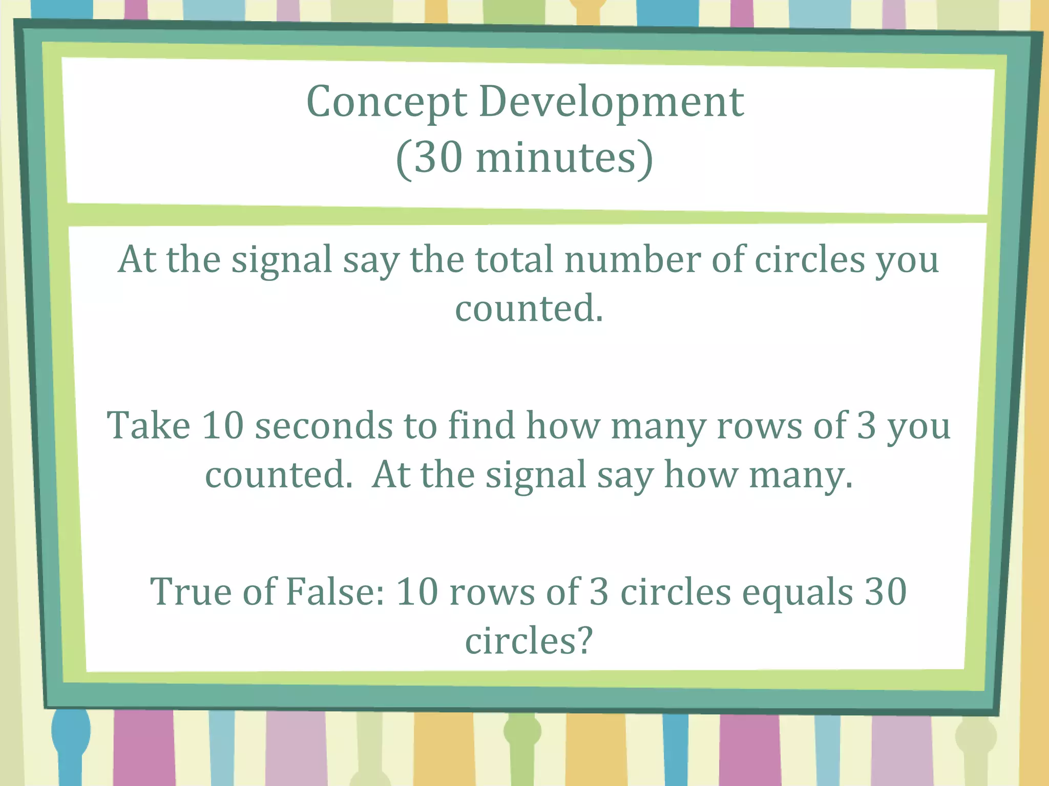 Concept Development
(30 minutes)
At the signal say the total number of circles you
counted.
Take 10 seconds to find how many rows of 3 you
counted. At the signal say how many.
True of False: 10 rows of 3 circles equals 30
circles?
 
