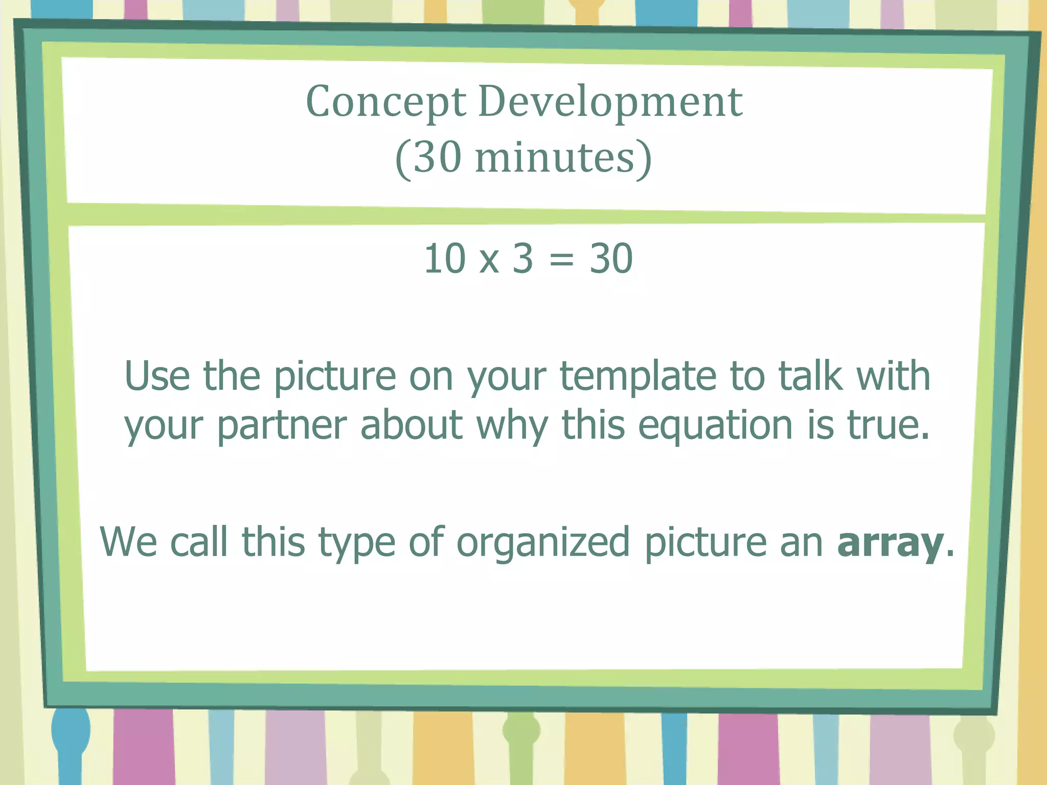 Concept Development
(30 minutes)
10 x 3 = 30
Use the picture on your template to talk with
your partner about why this equation is true.
We call this type of organized picture an array.
 