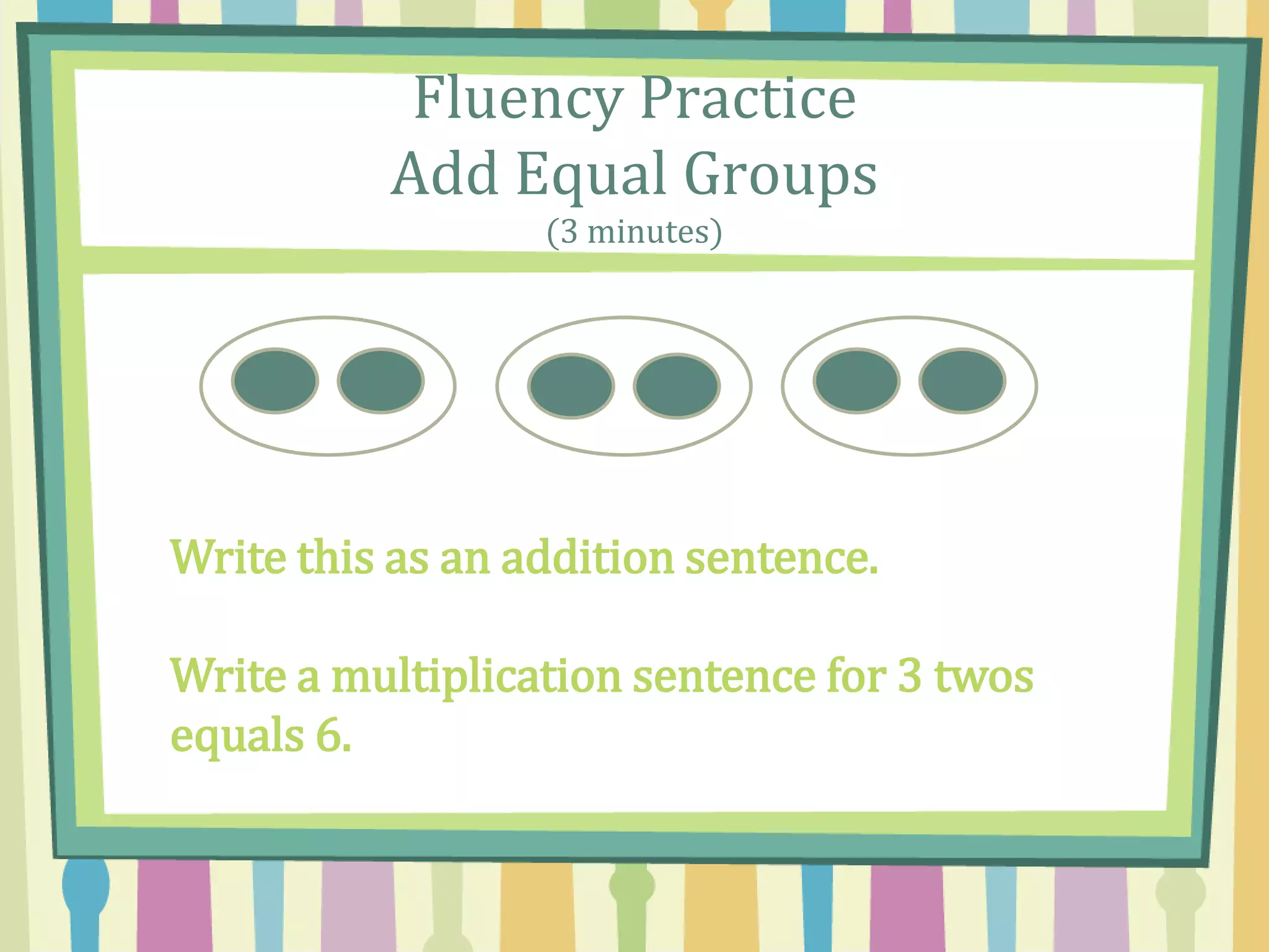 Fluency Practice
Add Equal Groups
(3 minutes)
Write this as an addition sentence.
Write a multiplication sentence for 3 twos
equals 6.
 