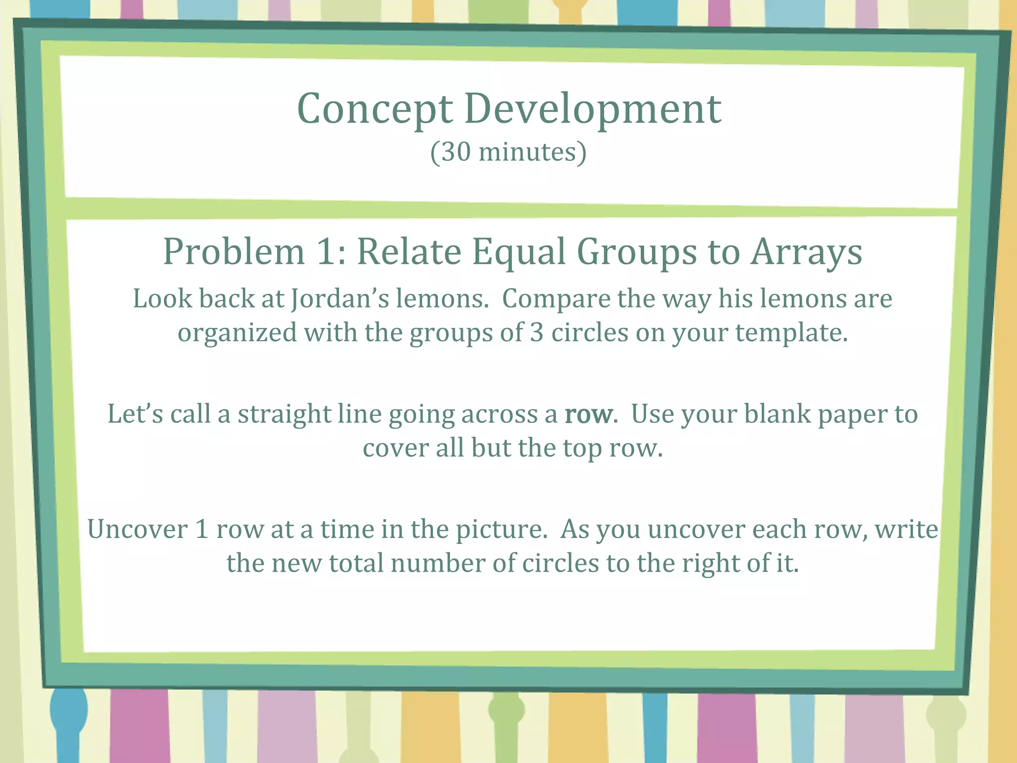 Concept Development
(30 minutes)
Problem 1: Relate Equal Groups to Arrays
Look back at Jordan’s lemons. Compare the way his lemons are
organized with the groups of 3 circles on your template.
Let’s call a straight line going across a row. Use your blank paper to
cover all but the top row.
Uncover 1 row at a time in the picture. As you uncover each row, write
the new total number of circles to the right of it.
 