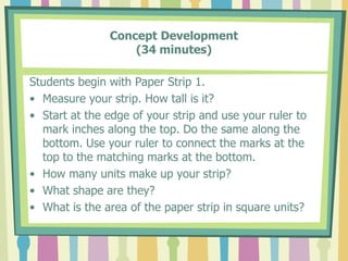 Concept Development
(34 minutes)
Students begin with Paper Strip 1.
• Measure your strip. How tall is it?
• Start at the edge of your strip and use your ruler to
mark inches along the top. Do the same along the
bottom. Use your ruler to connect the marks at the
top to the matching marks at the bottom.
• How many units make up your strip?
• What shape are they?
• What is the area of the paper strip in square units?
 