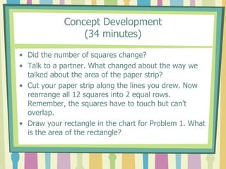 Concept Development
(34 minutes)
• Did the number of squares change?
• Talk to a partner. What changed about the way we
talked about the area of the paper strip?
• Cut your paper strip along the lines you drew. Now
rearrange all 12 squares into 2 equal rows.
Remember, the squares have to touch but can’t
overlap.
• Draw your rectangle in the chart for Problem 1. What
is the area of the rectangle?
 