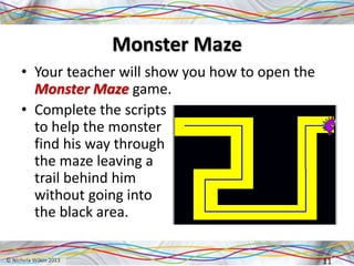 Monster Maze
• Your teacher will show you how to open the
Monster Maze game.
• Complete the scripts
to help the monster
find his way through
the maze leaving a
trail behind him
without going into
the black area.
11
 