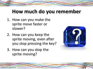 How much do you remember
1. How can you make the
sprite move faster or
slower?
2. How can you keep the
sprite moving, even after
you stop pressing the key?
3. How can you stop the
sprite moving?
4
 
