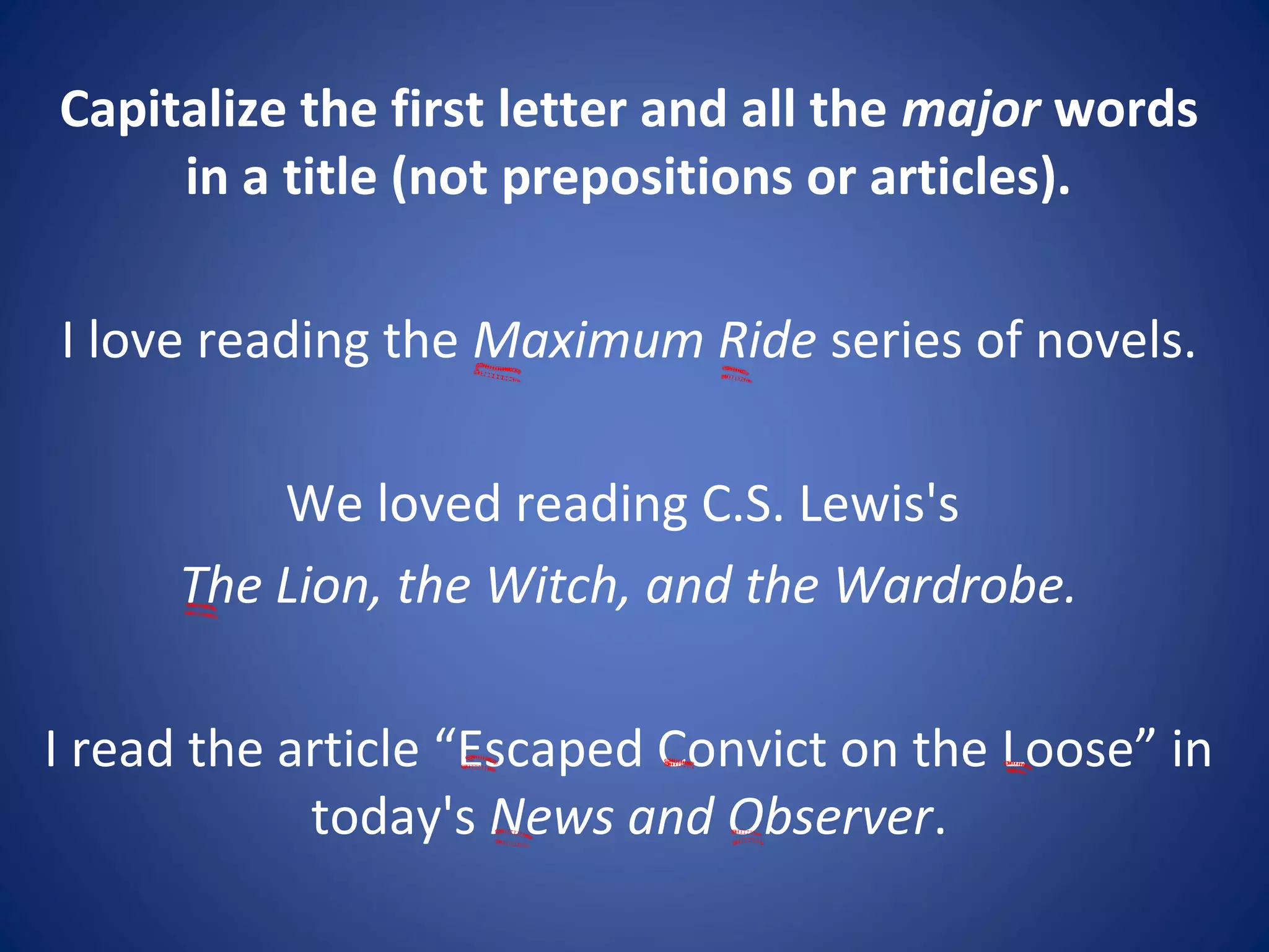 Capitalize the first letter and all the major words
in a title (not prepositions or articles).
I love reading the Maximum Ride series of novels.
We loved reading C.S. Lewis's
The Lion, the Witch, and the Wardrobe.
I read the article “Escaped Convict on the Loose” in
today's News and Observer.
 